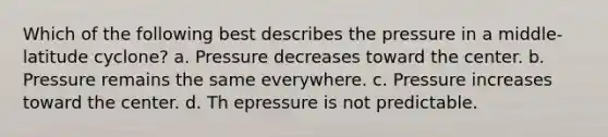 Which of the following best describes the pressure in a middle-latitude cyclone? a. Pressure decreases toward the center. b. Pressure remains the same everywhere. c. Pressure increases toward the center. d. Th epressure is not predictable.