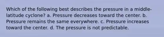 Which of the following best describes the pressure in a middle-latitude cyclone? a. Pressure decreases toward the center. b. Pressure remains the same everywhere. c. Pressure increases toward the center. d. The pressure is not predictable.