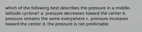 which of the following best describes the pressure in a middle-latitude cyclone? a. pressure decreases toward the center b. pressure remains the same everywhere c. pressure increases toward the center d. the pressure is not predictable