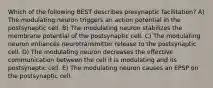 Which of the following BEST describes presynaptic facilitation? A) The modulating neuron triggers an action potential in the postsynaptic cell. B) The modulating neuron stabilizes the membrane potential of the postsynaptic cell. C) The modulating neuron enhances neurotransmitter release to the postsynaptic cell. D) The modulating neuron decreases the effective communication between the cell it is modulating and its postsynaptic cell. E) The modulating neuron causes an EPSP on the postsynaptic cell.