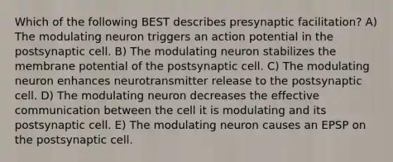 Which of the following BEST describes presynaptic facilitation? A) The modulating neuron triggers an action potential in the postsynaptic cell. B) The modulating neuron stabilizes the membrane potential of the postsynaptic cell. C) The modulating neuron enhances neurotransmitter release to the postsynaptic cell. D) The modulating neuron decreases the effective communication between the cell it is modulating and its postsynaptic cell. E) The modulating neuron causes an EPSP on the postsynaptic cell.