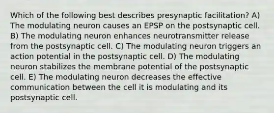 Which of the following best describes presynaptic facilitation? A) The modulating neuron causes an EPSP on the postsynaptic cell. B) The modulating neuron enhances neurotransmitter release from the postsynaptic cell. C) The modulating neuron triggers an action potential in the postsynaptic cell. D) The modulating neuron stabilizes the membrane potential of the postsynaptic cell. E) The modulating neuron decreases the effective communication between the cell it is modulating and its postsynaptic cell.