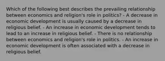 Which of the following best describes the prevailing relationship between economics and religion's role in politics? - A decrease in economic development is usually caused by a decrease in religious belief. - An increase in economic development tends to lead to an increase in religious belief. - There is no relationship between economics and religion's role in politics. - An increase in economic development is often associated with a decrease in religious belief.