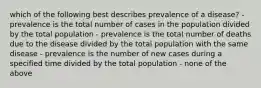 which of the following best describes prevalence of a disease? - prevalence is the total number of cases in the population divided by the total population - prevalence is the total number of deaths due to the disease divided by the total population with the same disease - prevalence is the number of new cases during a specified time divided by the total population - none of the above