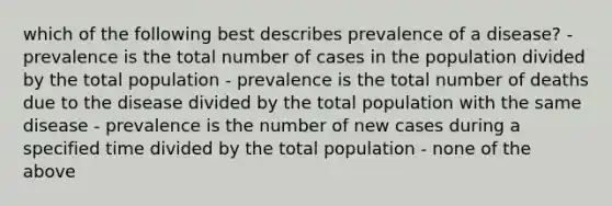 which of the following best describes prevalence of a disease? - prevalence is the total number of cases in the population divided by the total population - prevalence is the total number of deaths due to the disease divided by the total population with the same disease - prevalence is the number of new cases during a specified time divided by the total population - none of the above