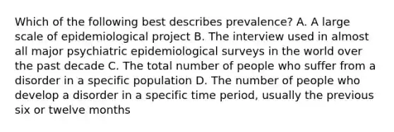 Which of the following best describes prevalence? A. A large scale of epidemiological project B. The interview used in almost all major psychiatric epidemiological surveys in the world over the past decade C. The total number of people who suffer from a disorder in a specific population D. The number of people who develop a disorder in a specific time period, usually the previous six or twelve months