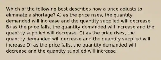 Which of the following best describes how a price adjusts to eliminate a shortage? A) as the price rises, the quantity demanded will increase and the quantity supplied will decrease. B) as the price falls, the quantity demanded will increase and the quantity supplied will decrease. C) as the price rises, the quantity demanded will decrease and the quantity supplied will increase D) as the price falls, the quantity demanded will decrease and the quantity supplied will increase