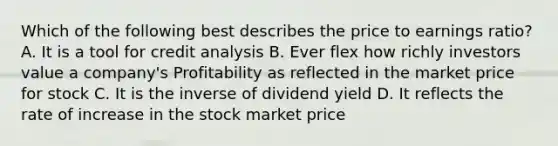 Which of the following best describes the price to earnings ratio? A. It is a tool for credit analysis B. Ever flex how richly investors value a company's Profitability as reflected in the market price for stock C. It is the inverse of dividend yield D. It reflects the rate of increase in the stock market price