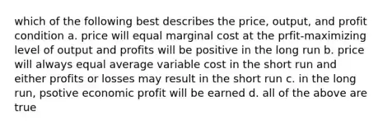 which of the following best describes the price, output, and profit condition a. price will equal marginal cost at the prfit-maximizing level of output and profits will be positive in the long run b. price will always equal average variable cost in the short run and either profits or losses may result in the short run c. in the long run, psotive economic profit will be earned d. all of the above are true