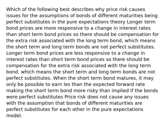 Which of the following best describes why price risk causes issues for the assumptions of bonds of different maturities being perfect substitutes in the pure expectations theory Longer term bond prices are more responsive to a change in interest rates than short term bond prices so there should be compensation for the extra risk associated with the long term bond, which means the short term and long term bonds are not perfect substitutes. Longer term bond prices are less responsive to a change in interest rates than short term bond prices so there should be compensation for the extra risk associated with the long term bond, which means the short term and long term bonds are not perfect substitutes. When the short term bond matures, it may only be possible to earn les than the expected forward rate making the short term bond more risky than implied if the bonds were perfect substitutes Price risk does not cause any issues with the assumption that bonds of different maturities are perfect substitutes for each other in the pure expectations model.