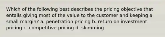 Which of the following best describes the pricing objective that entails giving most of the value to the customer and keeping a small margin? a. penetration pricing b. return on investment pricing c. competitive pricing d. skimming