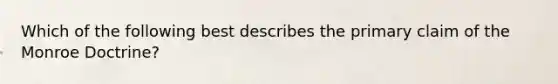 Which of the following best describes the primary claim of the Monroe Doctrine?