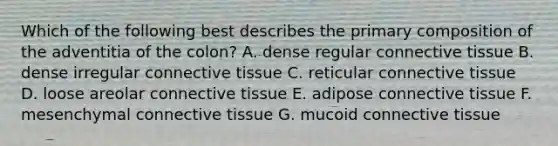 Which of the following best describes the primary composition of the adventitia of the colon? A. dense regular connective tissue B. dense irregular connective tissue C. reticular connective tissue D. loose areolar connective tissue E. adipose connective tissue F. mesenchymal connective tissue G. mucoid connective tissue