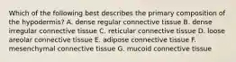 Which of the following best describes the primary composition of the hypodermis? A. dense regular connective tissue B. dense irregular connective tissue C. reticular connective tissue D. loose areolar connective tissue E. adipose connective tissue F. mesenchymal connective tissue G. mucoid connective tissue