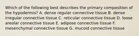 Which of the following best describes the primary composition of the hypodermis? A. dense regular connective tissue B. dense irregular connective tissue C. reticular connective tissue D. loose areolar connective tissue E. adipose connective tissue F. mesenchymal connective tissue G. mucoid connective tissue