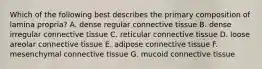 Which of the following best describes the primary composition of lamina propria? A. dense regular connective tissue B. dense irregular connective tissue C. reticular connective tissue D. loose areolar connective tissue E. adipose connective tissue F. mesenchymal connective tissue G. mucoid connective tissue