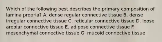 Which of the following best describes the primary composition of lamina propria? A. dense regular connective tissue B. dense irregular connective tissue C. reticular connective tissue D. loose areolar connective tissue E. adipose connective tissue F. mesenchymal connective tissue G. mucoid connective tissue