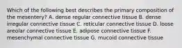 Which of the following best describes the primary composition of the mesentery? A. dense regular connective tissue B. dense irregular connective tissue C. reticular connective tissue D. loose areolar connective tissue E. adipose connective tissue F. mesenchymal connective tissue G. mucoid connective tissue