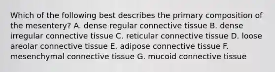 Which of the following best describes the primary composition of the mesentery? A. dense regular connective tissue B. dense irregular connective tissue C. reticular connective tissue D. loose areolar connective tissue E. adipose connective tissue F. mesenchymal connective tissue G. mucoid connective tissue