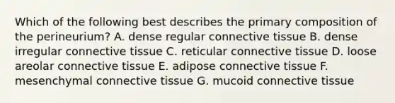 Which of the following best describes the primary composition of the perineurium? A. dense regular connective tissue B. dense irregular connective tissue C. reticular connective tissue D. loose areolar connective tissue E. adipose connective tissue F. mesenchymal connective tissue G. mucoid connective tissue