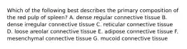 Which of the following best describes the primary composition of the red pulp of spleen? A. dense regular connective tissue B. dense irregular connective tissue C. reticular connective tissue D. loose areolar connective tissue E. adipose connective tissue F. mesenchymal connective tissue G. mucoid connective tissue