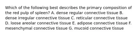 Which of the following best describes the primary composition of the red pulp of spleen? A. dense regular connective tissue B. dense irregular connective tissue C. reticular connective tissue D. loose areolar connective tissue E. adipose connective tissue F. mesenchymal connective tissue G. mucoid connective tissue