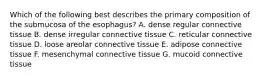 Which of the following best describes the primary composition of the submucosa of the esophagus? A. dense regular connective tissue B. dense irregular connective tissue C. reticular connective tissue D. loose areolar connective tissue E. adipose connective tissue F. mesenchymal connective tissue G. mucoid connective tissue