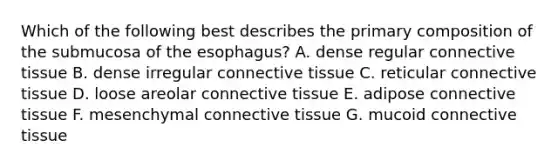 Which of the following best describes the primary composition of the submucosa of the esophagus? A. dense regular connective tissue B. dense irregular connective tissue C. reticular connective tissue D. loose areolar connective tissue E. adipose connective tissue F. mesenchymal connective tissue G. mucoid connective tissue