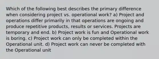 Which of the following best describes the primary difference when considering project vs. operational work? a) Project and operations differ primarily in that operations are ongoing and produce repetitive products, results or services. Projects are temporary and end. b) Project work is fun and Operational work is boring. c) Project work can only be completed within the Operational unit. d) Project work can never be completed with the Operational unit