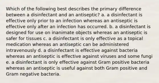 Which of the following best describes the primary difference between a disinfectant and an antiseptic? a. a disinfectant is effective only prior to an infection whereas an antiseptic is effective only after an infection has occurred. b. a disinfectant is designed for use on inanimate objects whereas an antiseptic is safer for tissues c. a disinfectant is only effective as a topical medication whereas an antiseptic can be administered intravenously d. a disinfectant is effective against bacteria whereas an antiseptic is effective against viruses and some fungi e. a disinfectant is only effective against Gram positive bacteria whereas an antiseptic is useful against both Gram positive and Gram negative bacteria.