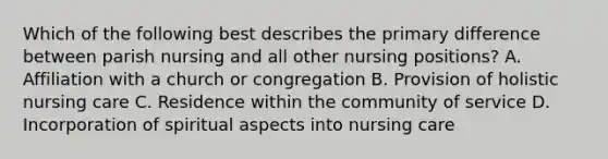 Which of the following best describes the primary difference between parish nursing and all other nursing positions? A. Affiliation with a church or congregation B. Provision of holistic nursing care C. Residence within the community of service D. Incorporation of spiritual aspects into nursing care