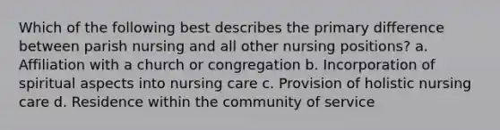 Which of the following best describes the primary difference between parish nursing and all other nursing positions? a. Affiliation with a church or congregation b. Incorporation of spiritual aspects into nursing care c. Provision of holistic nursing care d. Residence within the community of service