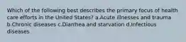 Which of the following best describes the primary focus of health care efforts in the United States? a.Acute illnesses and trauma b.Chronic diseases c.Diarrhea and starvation d.Infectious diseases