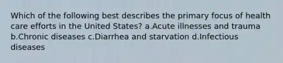 Which of the following best describes the primary focus of health care efforts in the United States? a.Acute illnesses and trauma b.Chronic diseases c.Diarrhea and starvation d.Infectious diseases