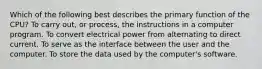 Which of the following best describes the primary function of the CPU? To carry out, or process, the instructions in a computer program. To convert electrical power from alternating to direct current. To serve as the interface between the user and the computer. To store the data used by the computer's software.