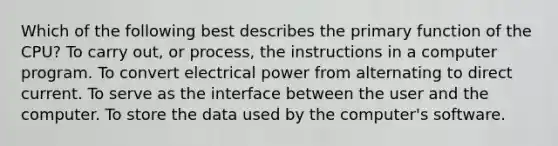 Which of the following best describes the primary function of the CPU? To carry out, or process, the instructions in a computer program. To convert electrical power from alternating to direct current. To serve as the interface between the user and the computer. To store the data used by the computer's software.