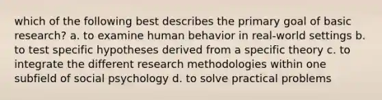 which of the following best describes the primary goal of basic research? a. to examine human behavior in real-world settings b. to test specific hypotheses derived from a specific theory c. to integrate the different research methodologies within one subfield of social psychology d. to solve practical problems