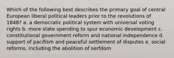 Which of the following best describes the primary goal of central European liberal political leaders prior to the revolutions of 1848? a. a democratic political system with universal voting rights b. more state spending to spur economic development c. constitutional government reform and national independence d. support of pacifism and peaceful settlement of disputes e. social reforms, including the abolition of serfdom