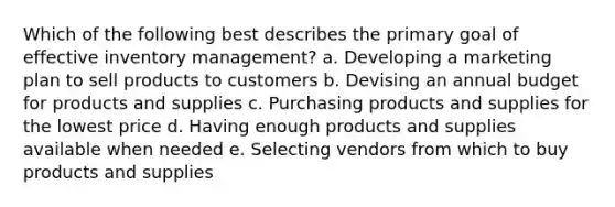 Which of the following best describes the primary goal of effective inventory management? a. Developing a marketing plan to sell products to customers b. Devising an annual budget for products and supplies c. Purchasing products and supplies for the lowest price d. Having enough products and supplies available when needed e. Selecting vendors from which to buy products and supplies