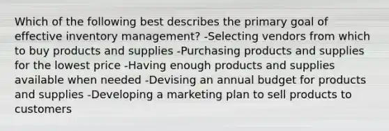 Which of the following best describes the primary goal of effective inventory management? -Selecting vendors from which to buy products and supplies -Purchasing products and supplies for the lowest price -Having enough products and supplies available when needed -Devising an annual budget for products and supplies -Developing a marketing plan to sell products to customers