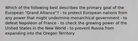 Which of the following best describes the primary goal of the European "Grand Alliance"? - to protect European nations from any power that might undermine monarchical government - to defeat Napoleon of France - to check the growing power of the United States in the New World - to prevent Russia from expanding into the Oregon Territory