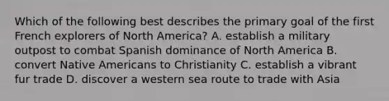 Which of the following best describes the primary goal of the first French explorers of North America? A. establish a military outpost to combat Spanish dominance of North America B. convert <a href='https://www.questionai.com/knowledge/k3QII3MXja-native-americans' class='anchor-knowledge'>native americans</a> to Christianity C. establish a vibrant fur trade D. discover a western sea route to trade with Asia