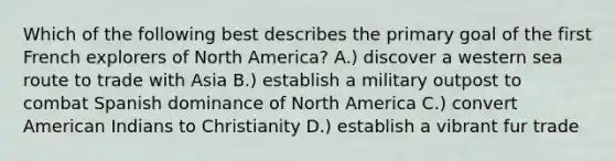 Which of the following best describes the primary goal of the first French explorers of North America? A.) discover a western sea route to trade with Asia B.) establish a military outpost to combat Spanish dominance of North America C.) convert American Indians to Christianity D.) establish a vibrant fur trade