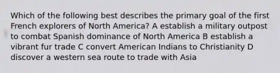 Which of the following best describes the primary goal of the first French explorers of North America? A establish a military outpost to combat Spanish dominance of North America B establish a vibrant fur trade C convert American Indians to Christianity D discover a western sea route to trade with Asia