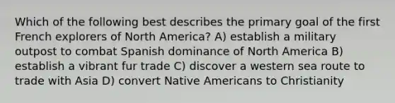 Which of the following best describes the primary goal of the first French explorers of North America? A) establish a military outpost to combat Spanish dominance of North America B) establish a vibrant fur trade C) discover a western sea route to trade with Asia D) convert <a href='https://www.questionai.com/knowledge/k3QII3MXja-native-americans' class='anchor-knowledge'>native americans</a> to Christianity