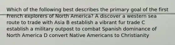 Which of the following best describes the primary goal of the first French explorers of North America? A discover a western sea route to trade with Asia B establish a vibrant fur trade C establish a military outpost to combat Spanish dominance of North America D convert Native Americans to Christianity