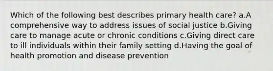 Which of the following best describes primary health care? a.A comprehensive way to address issues of social justice b.Giving care to manage acute or chronic conditions c.Giving direct care to ill individuals within their family setting d.Having the goal of health promotion and disease prevention