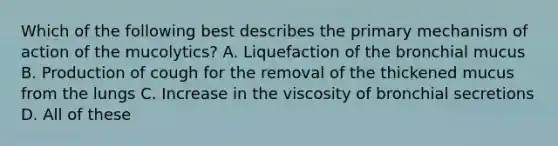 Which of the following best describes the primary mechanism of action of the mucolytics? A. Liquefaction of the bronchial mucus B. Production of cough for the removal of the thickened mucus from the lungs C. Increase in the viscosity of bronchial secretions D. All of these