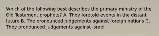 Which of the following best describes the primary ministry of the Old Testament prophets? A. They foretold events in the distant future B. The pronounced judgements against foreign nations C. They pronounced judgements against Israel