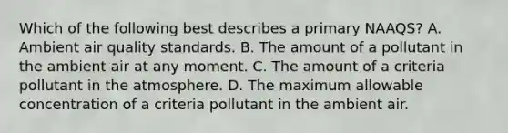 Which of the following best describes a primary NAAQS? A. Ambient air quality standards. B. The amount of a pollutant in the ambient air at any moment. C. The amount of a criteria pollutant in the atmosphere. D. The maximum allowable concentration of a criteria pollutant in the ambient air.